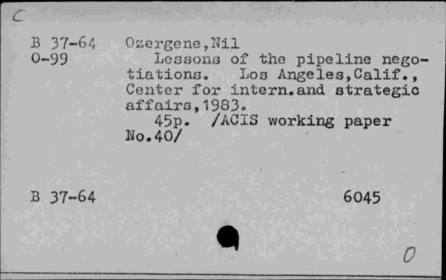 ﻿B 37-64 Oaergene,Nil
O~99	Lossons of the pipeline nego-
tiations. Los Angeles,Calif., Center for intern.and strategic affairs,1983.
45p. /ACIS working paper No.40/
B 37-64
6045
0